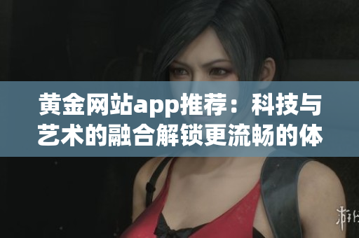 黄金网站app推荐：科技与艺术的融合解锁更流畅的体验
