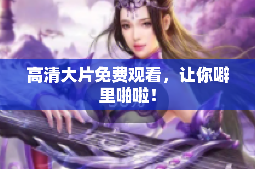 高清大片免费观看，让你噼里啪啦！