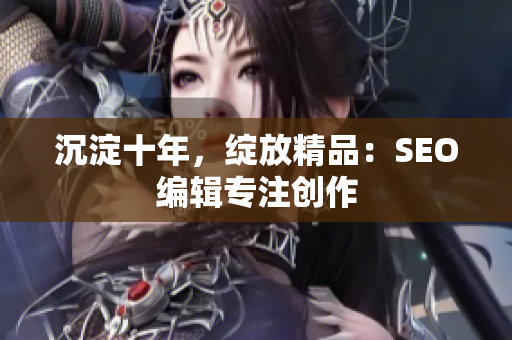 沉淀十年，绽放精品：SEO编辑专注创作