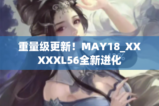 重量级更新！MAY18_XXXXXL56全新进化
