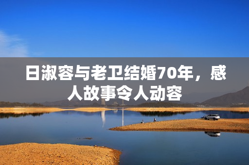 日淑容与老卫结婚70年，感人故事令人动容