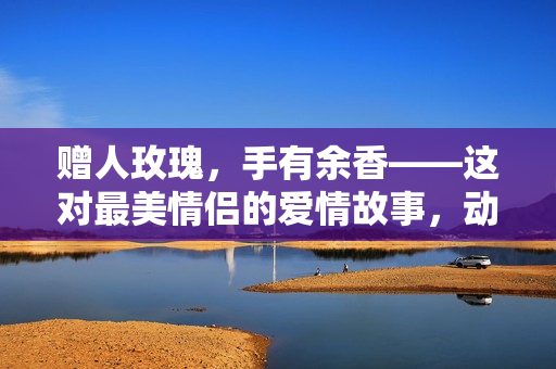 赠人玫瑰，手有余香——这对最美情侣的爱情故事，动人心弦！