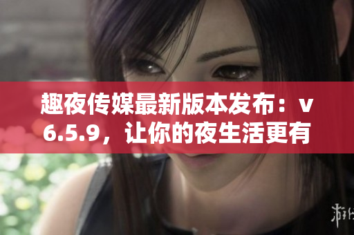 趣夜传媒最新版本发布：v6.5.9，让你的夜生活更有趣！