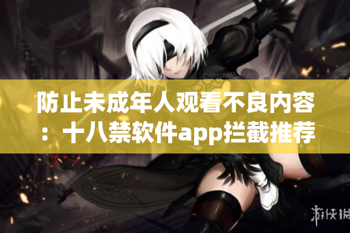 防止未成年人观看不良内容：十八禁软件app拦截推荐