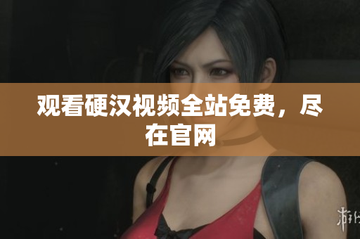 观看硬汉视频全站免费，尽在官网