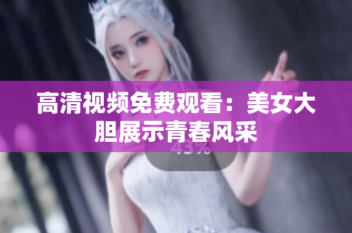 高清视频免费观看：美女大胆展示青春风采