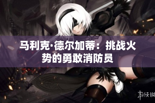 马利克·德尔加蒂：挑战火势的勇敢消防员