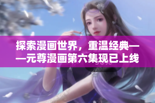 探索漫画世界，重温经典——元尊漫画第六集现已上线