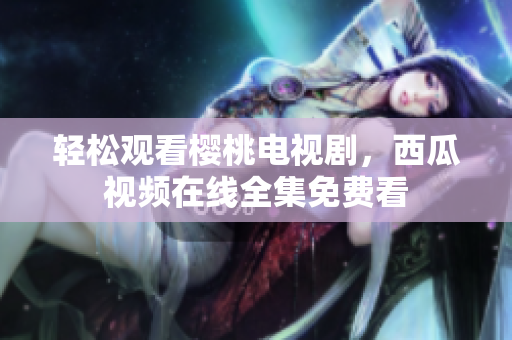 轻松观看樱桃电视剧，西瓜视频在线全集免费看