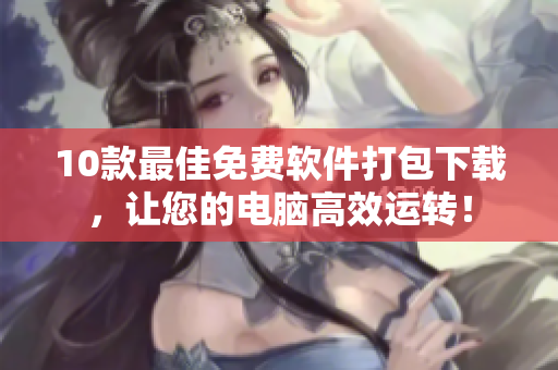 10款最佳免费软件打包下载，让您的电脑高效运转！