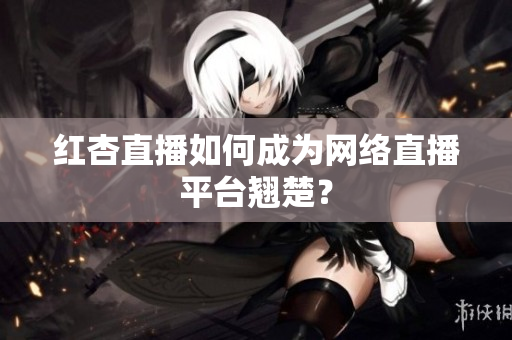 红杏直播如何成为网络直播平台翘楚？