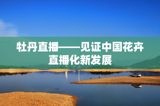 牡丹直播——见证中国花卉直播化新发展