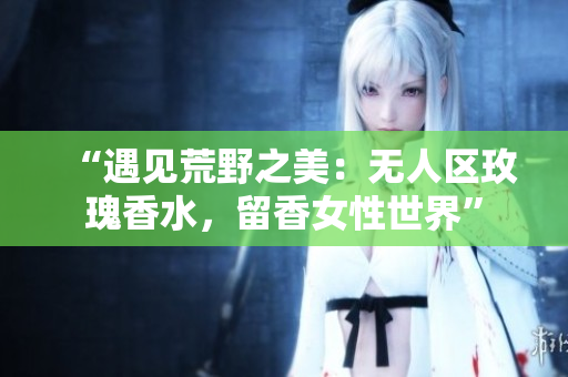“遇见荒野之美：无人区玫瑰香水，留香女性世界”