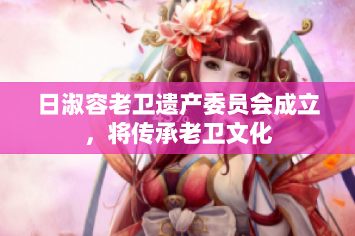 日淑容老卫遗产委员会成立，将传承老卫文化