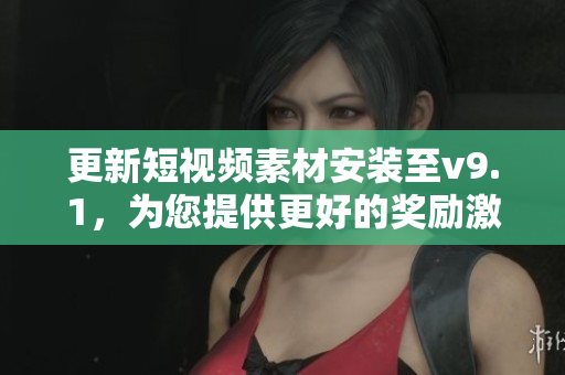 更新短视频素材安装至v9.1，为您提供更好的奖励激励体验