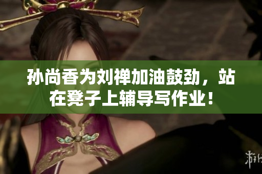孙尚香为刘禅加油鼓劲，站在凳子上辅导写作业！