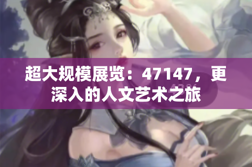 超大规模展览：47147，更深入的人文艺术之旅