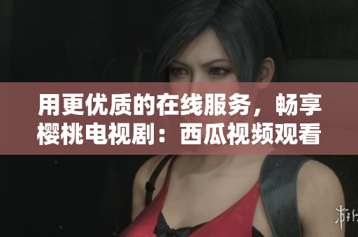 用更优质的在线服务，畅享樱桃电视剧：西瓜视频观看
