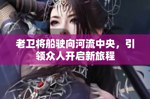 老卫将船驶向河流中央，引领众人开启新旅程