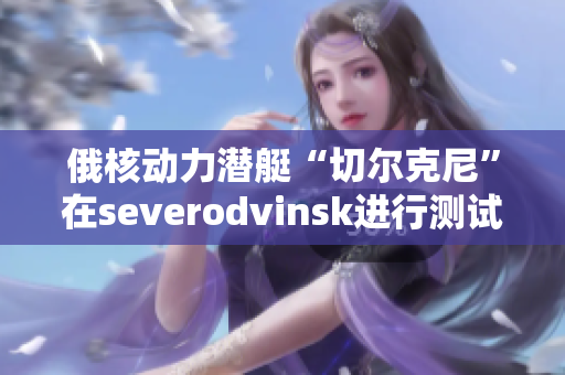 俄核动力潜艇“切尔克尼”在severodvinsk进行测试