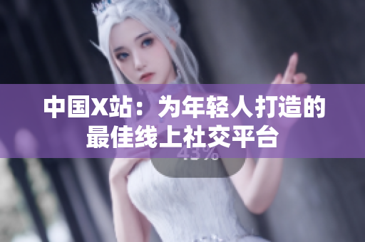 中国X站：为年轻人打造的最佳线上社交平台