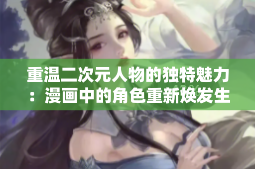 重温二次元人物的独特魅力：漫画中的角色重新焕发生机