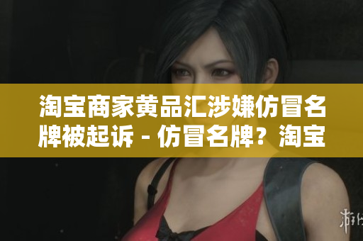 淘宝商家黄品汇涉嫌仿冒名牌被起诉 - 仿冒名牌？淘宝商家黄品汇涉嫌侵权遭起诉