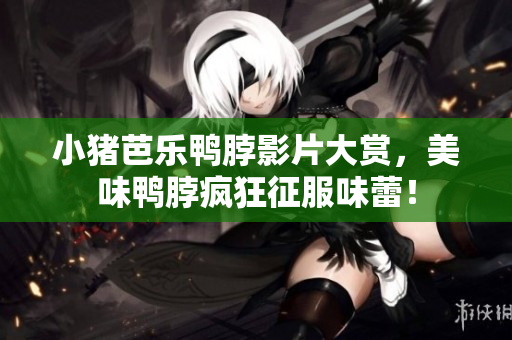 小猪芭乐鸭脖影片大赏，美味鸭脖疯狂征服味蕾！