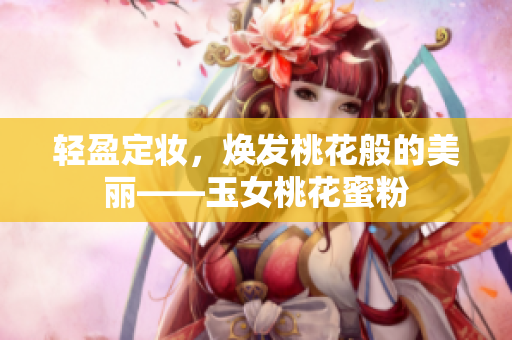 轻盈定妆，焕发桃花般的美丽——玉女桃花蜜粉