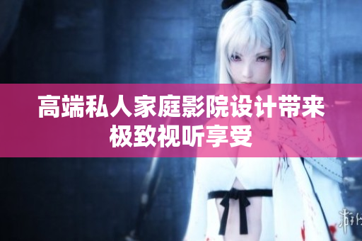 高端私人家庭影院设计带来极致视听享受