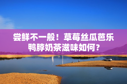 尝鲜不一般！草莓丝瓜芭乐鸭脖奶茶滋味如何？