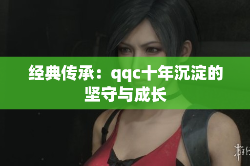 经典传承：qqc十年沉淀的坚守与成长