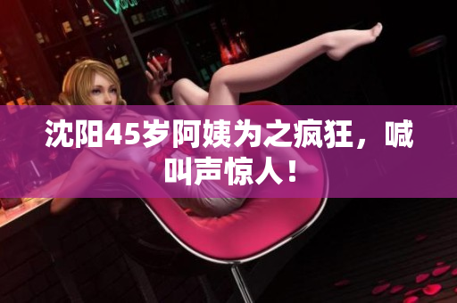 沈阳45岁阿姨为之疯狂，喊叫声惊人！