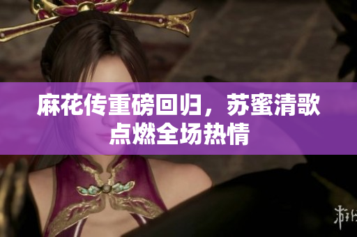 麻花传重磅回归，苏蜜清歌点燃全场热情