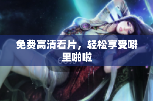 免费高清看片，轻松享受噼里啪啦