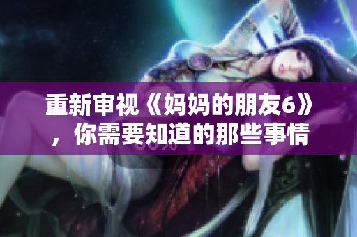 重新审视《妈妈的朋友6》，你需要知道的那些事情