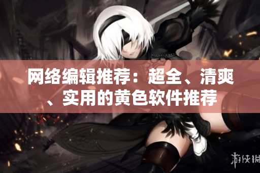 网络编辑推荐：超全、清爽、实用的黄色软件推荐