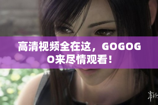 高清视频全在这，GOGOGO来尽情观看！