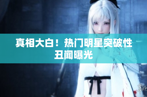真相大白！热门明星突破性丑闻曝光