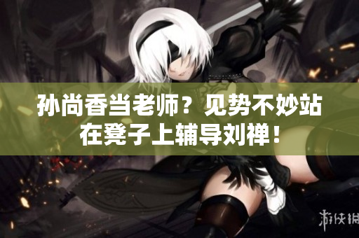 孙尚香当老师？见势不妙站在凳子上辅导刘禅！