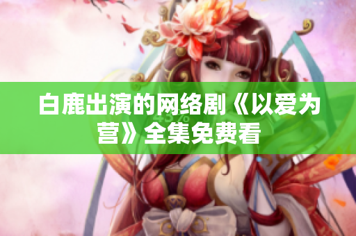 白鹿出演的网络剧《以爱为营》全集免费看