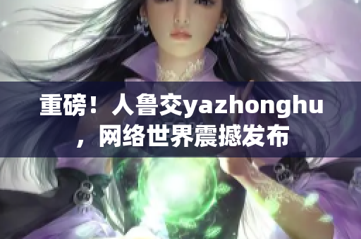 重磅！人鲁交yazhonghu，网络世界震撼发布