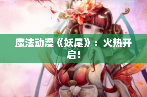 魔法动漫《妖尾》：火热开启！