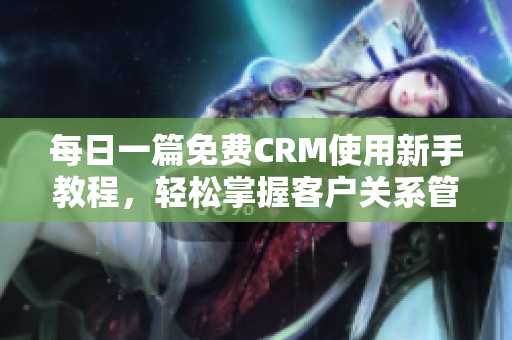 每日一篇免费CRM使用新手教程，轻松掌握客户关系管理技巧！