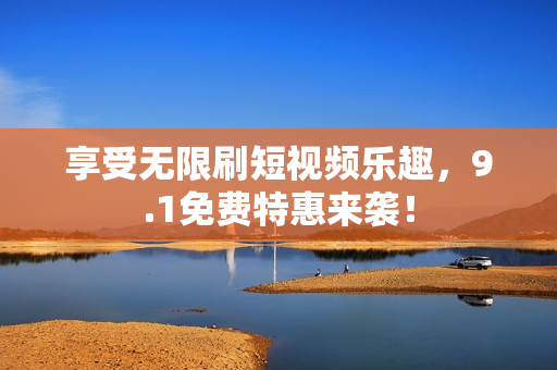 享受无限刷短视频乐趣，9.1免费特惠来袭！