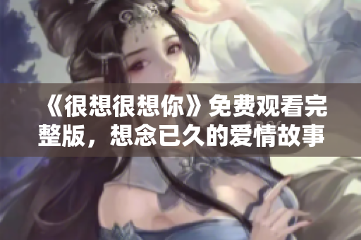 《很想很想你》免费观看完整版，想念已久的爱情故事重现屏幕