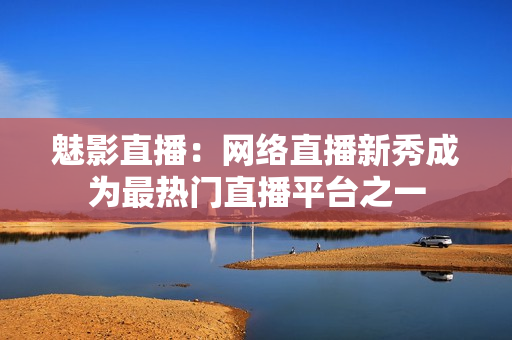 魅影直播：网络直播新秀成为最热门直播平台之一