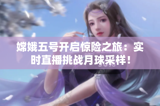 嫦娥五号开启惊险之旅：实时直播挑战月球采样！