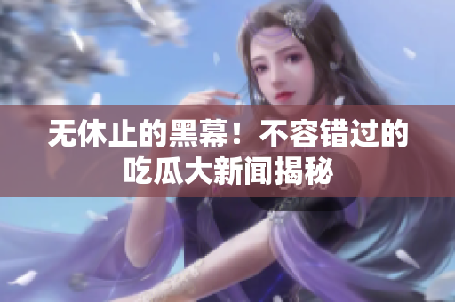 无休止的黑幕！不容错过的吃瓜大新闻揭秘