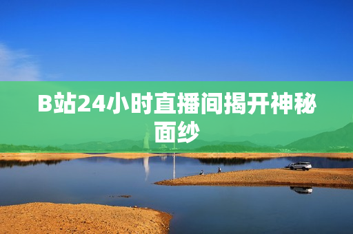 B站24小时直播间揭开神秘面纱